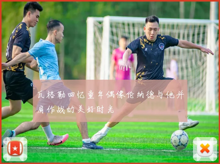 瓦格勒回忆童年偶像伦纳德与他并肩作战的美好时光