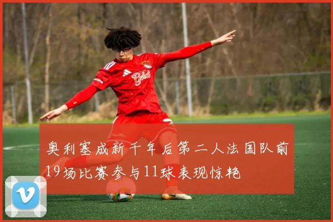 奥利塞成新千年后第二人法国队前19场比赛参与11球表现惊艳