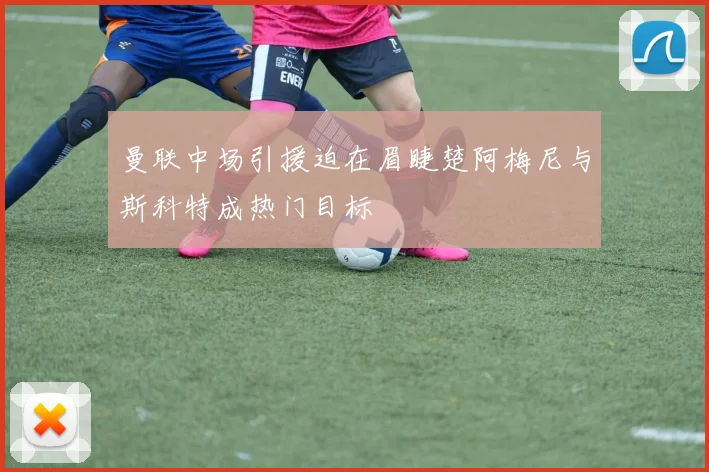 曼联中场引援迫在眉睫楚阿梅尼与斯科特成热门目标