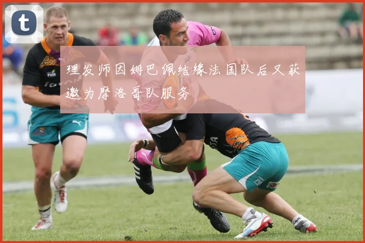 理发师因姆巴佩结缘法国队后又获邀为摩洛哥队服务