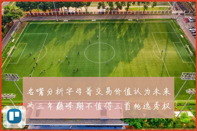 名嘴分析字母哥交易价值认为未来两三年巅峰期不值得三首轮选秀权