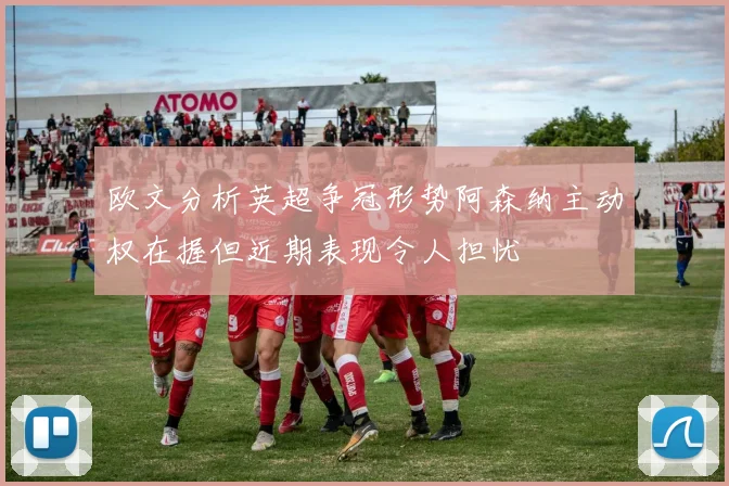 欧文分析英超争冠形势阿森纳主动权在握但近期表现令人担忧