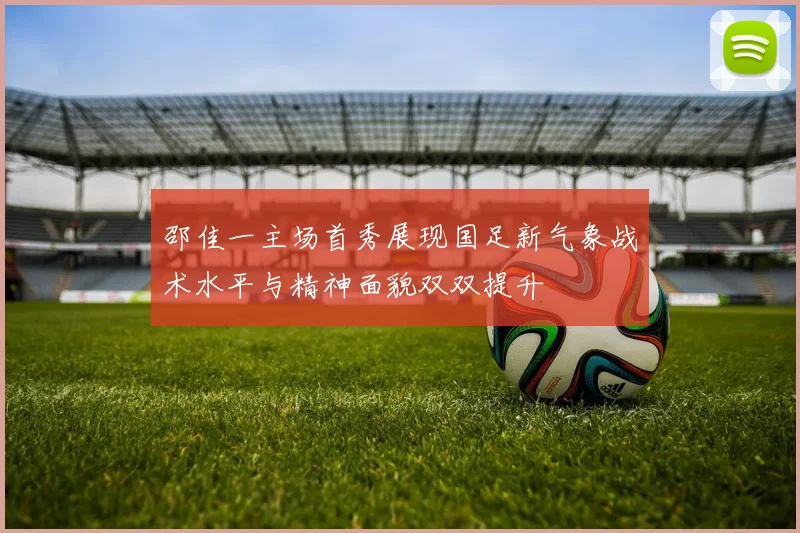 邵佳一主场首秀展现国足新气象战术水平与精神面貌双双提升