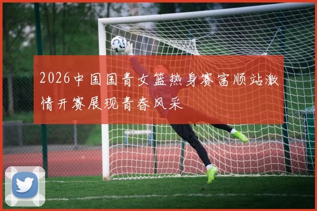 2026中国国青女篮热身赛富顺站激情开赛展现青春风采