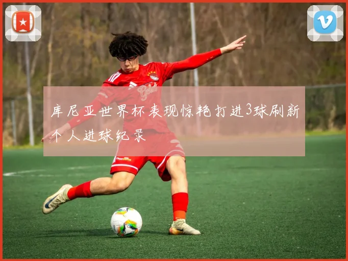 库尼亚世界杯表现惊艳打进3球刷新个人进球纪录