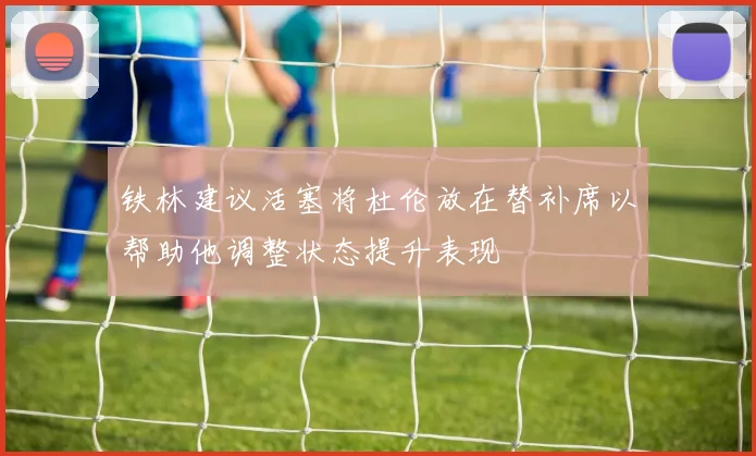 铁林建议活塞将杜伦放在替补席以帮助他调整状态提升表现