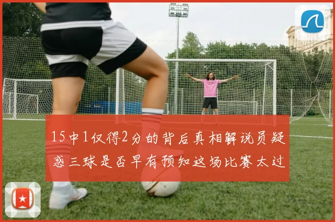 15中1仅得2分的背后真相解说员疑惑三球是否早有预知这场比赛太过抽象