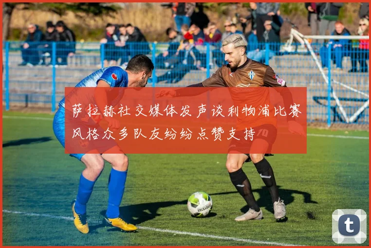 萨拉赫社交媒体发声谈利物浦比赛风格众多队友纷纷点赞支持