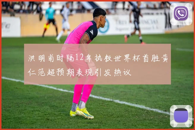 洪明甫时隔12年执教世界杯首胜黄仁范超预期表现引发热议
