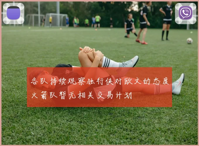 各队持续观察独行侠对欧文的态度火箭队暂无相关交易计划