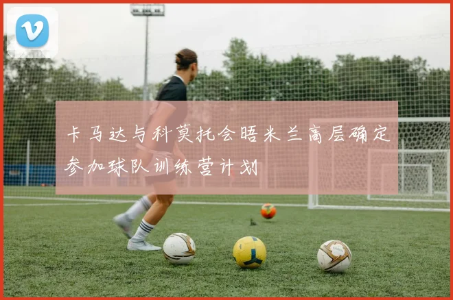 卡马达与科莫托会晤米兰高层确定参加球队训练营计划