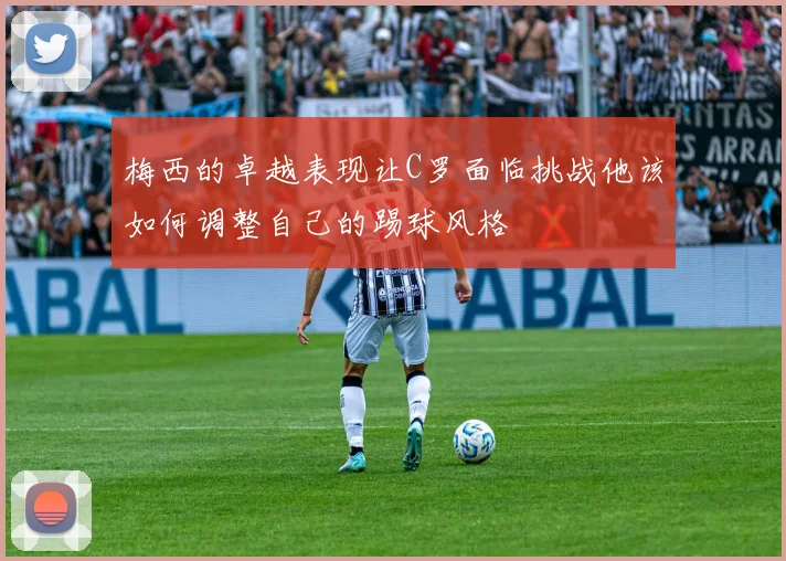 梅西的卓越表现让C罗面临挑战他该如何调整自己的踢球风格