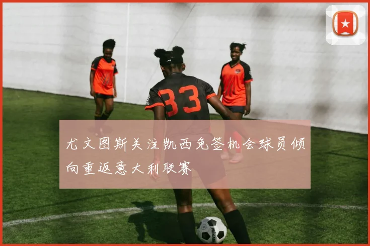 尤文图斯关注凯西免签机会球员倾向重返意大利联赛