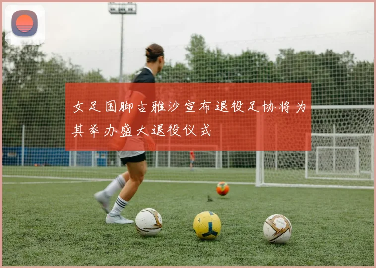 女足国脚古雅沙宣布退役足协将为其举办盛大退役仪式