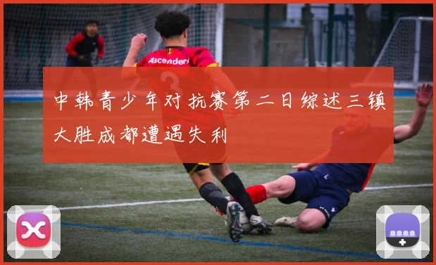 中韩青少年对抗赛第二日综述三镇大胜成都遭遇失利