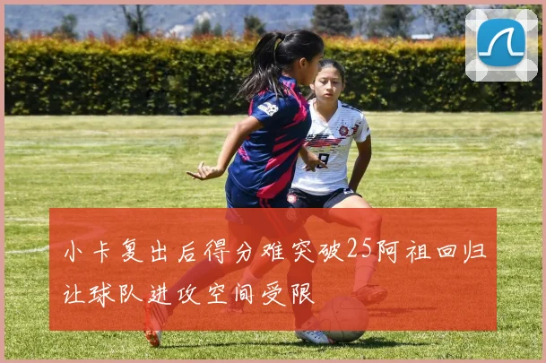 小卡复出后得分难突破25阿祖回归让球队进攻空间受限