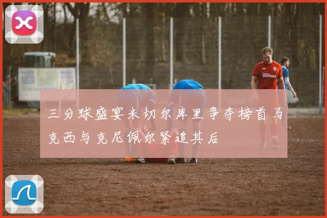三分球盛宴米切尔库里争夺榜首马克西与克尼佩尔紧追其后