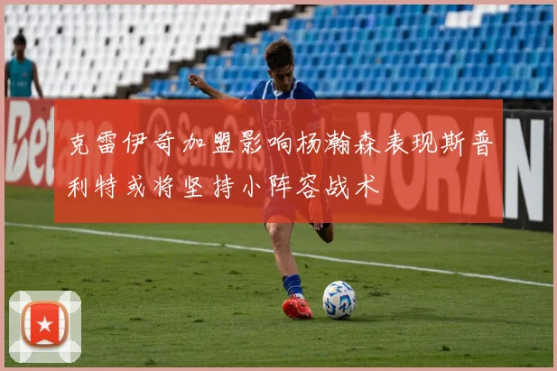克雷伊奇加盟影响杨瀚森表现斯普利特或将坚持小阵容战术