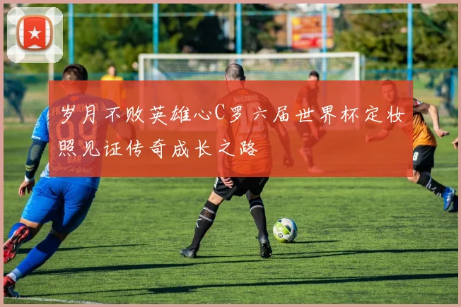 岁月不败英雄心C罗六届世界杯定妆照见证传奇成长之路
