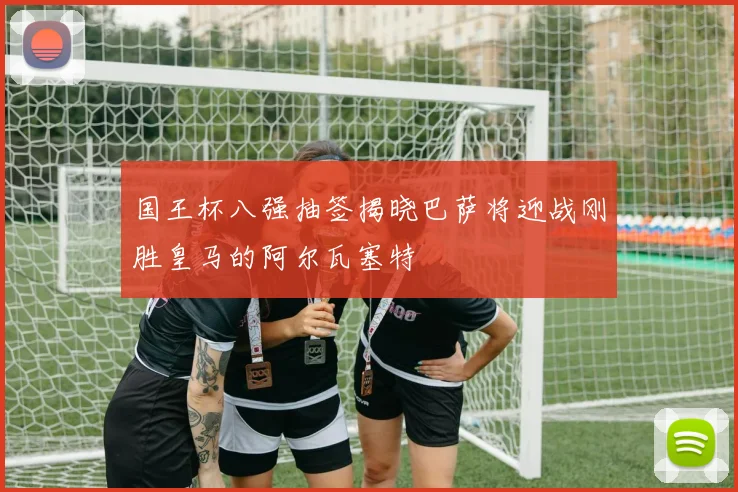 国王杯八强抽签揭晓巴萨将迎战刚胜皇马的阿尔瓦塞特