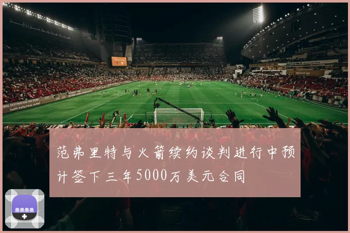 范弗里特与火箭续约谈判进行中预计签下三年5000万美元合同